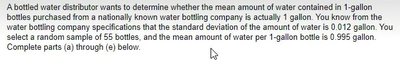 A bottled water distributor wants to determine whether the mean amount of water contained in 1-gallon bottles purchased from a nationally known water bottling company is actually 1 gallon. You know from the water bottling company specifications that the standard deviation of the amount of water is 0.012 gallon. You select a random sample of 55 bottles, and the mean amount of water per 1-gallon bottle is 0.995 gallon. Complete parts (a) through (e) below.