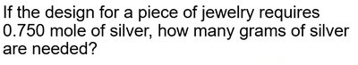 Example problem: If the design for a piece of jewelry requires 0.750 mole of silver, how many grams of silver are needed?