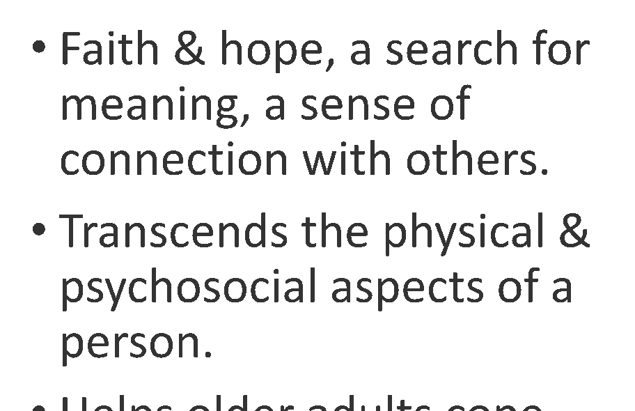 Text: Faith & hope, a search for meaning, a sense of connection with others. Transcends the physical & psychosocial aspects of a person. Helps older adults cope with & understand difficulties in life. Illness & losses often influence older people to reflect on religion / spirituality / beliefs.