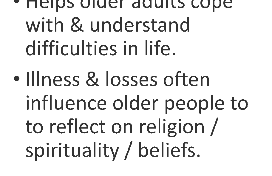 Text: Faith & hope, a search for meaning, a sense of connection with others. Transcends the physical & psychosocial aspects of a person. Helps older adults cope with & understand difficulties in life. Illness & losses often influence older people to reflect on religion / spirituality / beliefs.